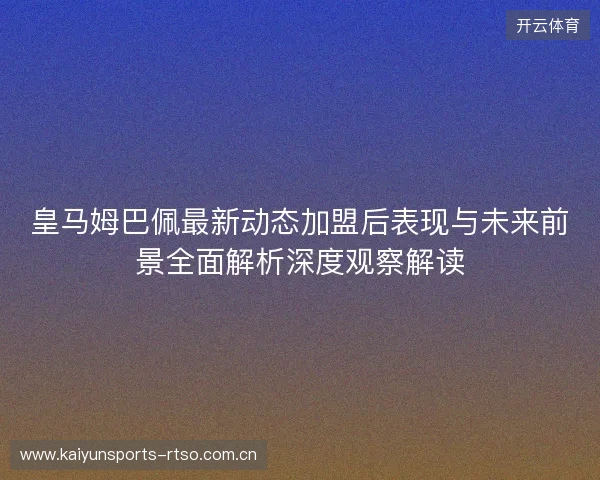 皇马姆巴佩最新动态加盟后表现与未来前景全面解析深度观察解读 皇马姆巴佩最新动态加盟后表现与未来前景全面解析深度观察解读